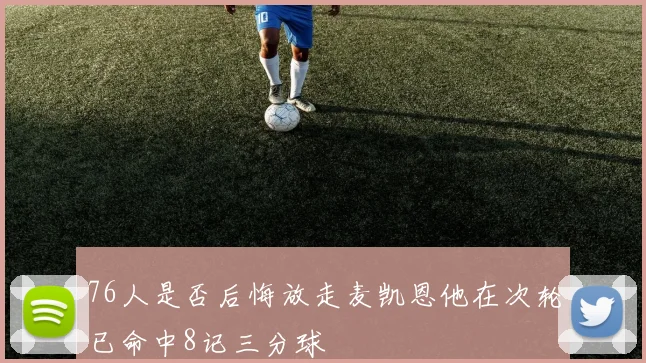 76人是否后悔放走麦凯恩他在次轮已命中8记三分球