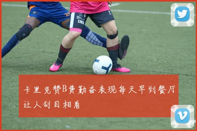卡里克赞B费勤奋表现每天早到餐厅让人刮目相看