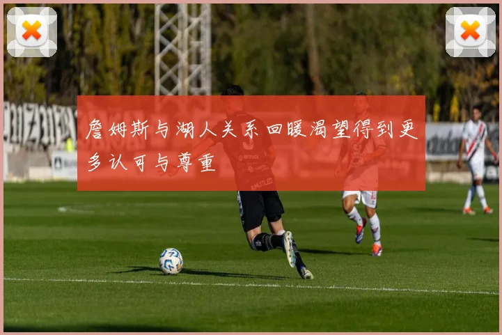 詹姆斯与湖人关系回暖渴望得到更多认可与尊重